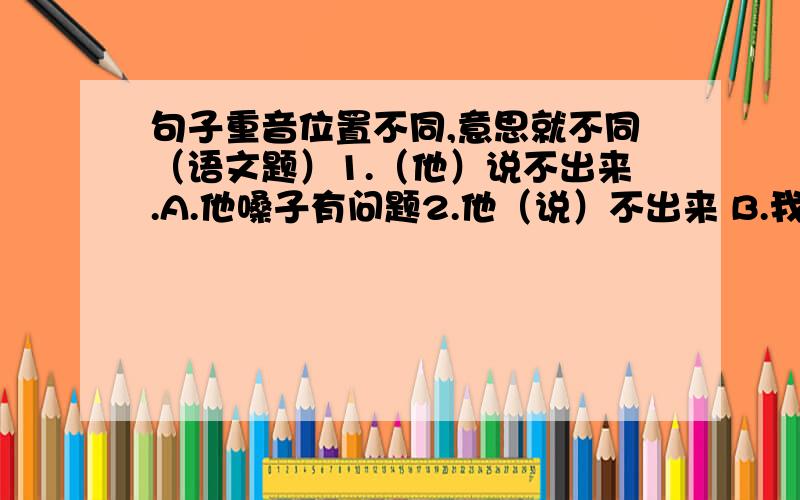 句子重音位置不同,意思就不同（语文题）1.（他）说不出来.A.他嗓子有问题2.他（说）不出来 B.我说得出来3.他说（不）出来 C.他可以写出来 4.他说不（出）来 D.不管你怎样 都不出来5.他说,