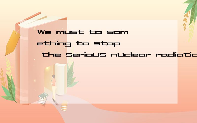 We must to something to stop the serious nuclear radiation from japan改为被动语态