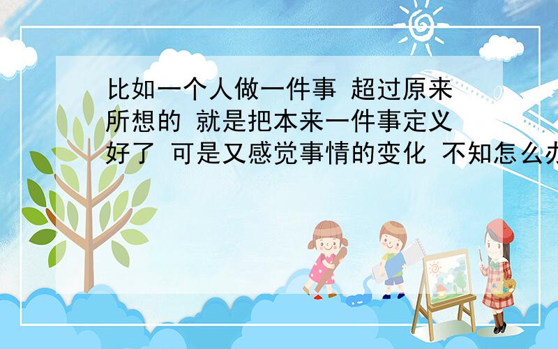 比如一个人做一件事 超过原来所想的 就是把本来一件事定义好了 可是又感觉事情的变化 不知怎么办 成语怎么说 还有我想知道详细 希望哪位 帅哥美女可以告诉我 谢谢