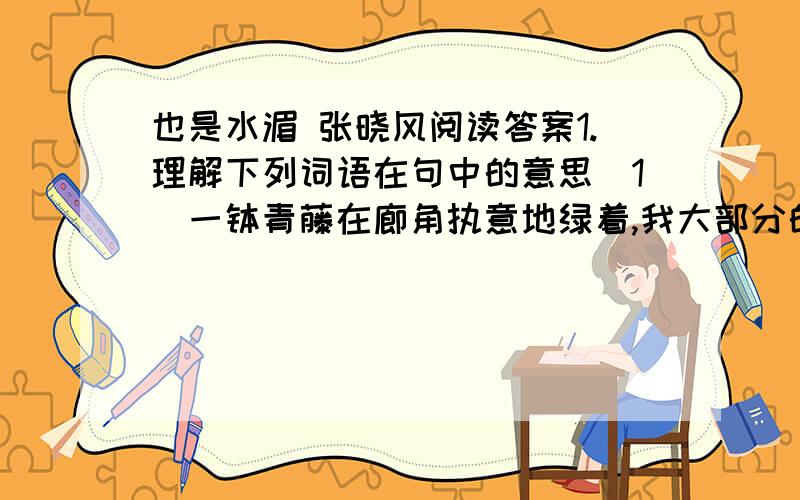 也是水湄 张晓风阅读答案1.理解下列词语在句中的意思（1）一钵青藤在廊角执意地绿着,我大部分的时间都不肯好好看它,我一直搞不清楚,它到底是委屈的还是悲壮的.（执意）（2）人间的扯