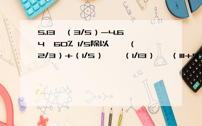 5.13×（3/5）-4.64×60% 1/5除以【{（2/3）+（1/5）}×（1/13）】 （111+999）÷【56×3/（111+999）÷【56×{（3/7）-（3/8）}】