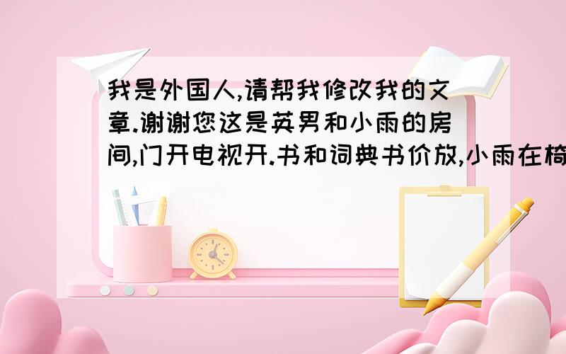 我是外国人,请帮我修改我的文章.谢谢您这是英男和小雨的房间,门开电视开.书和词典书价放,小雨在椅子坐,英男床上躺,他们正在紧长看电视立足球赛