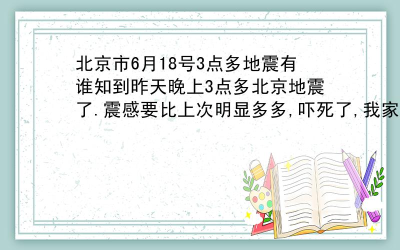 北京市6月18号3点多地震有谁知到昨天晚上3点多北京地震了.震感要比上次明显多多,吓死了,我家是农村,半夜听见外面狗一个劲的叫持续半分钟.刚要往外跑,就停了,门窗一个劲的响,