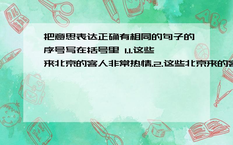 把意思表达正确有相同的句子的序号写在括号里 1.1.这些来北京的客人非常热情.2.这些北京来的客人非常热情.3.这些来的北京客人非常热情.4.来北京的这些客人非常热情.< 填序号 > 2.1.我国人