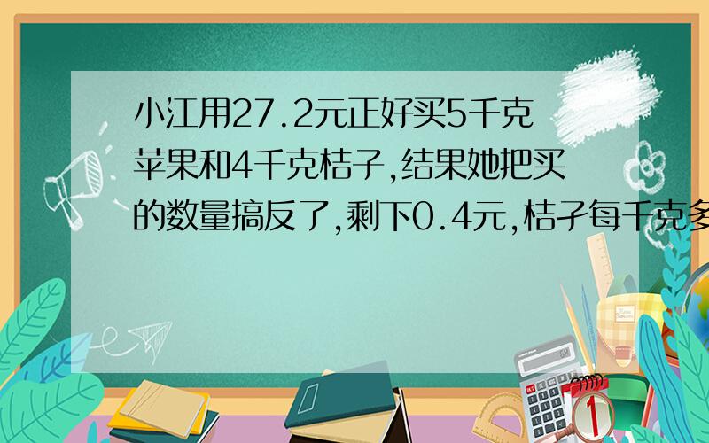 小江用27.2元正好买5千克苹果和4千克桔子,结果她把买的数量搞反了,剩下0.4元,桔孑每千克多少钱