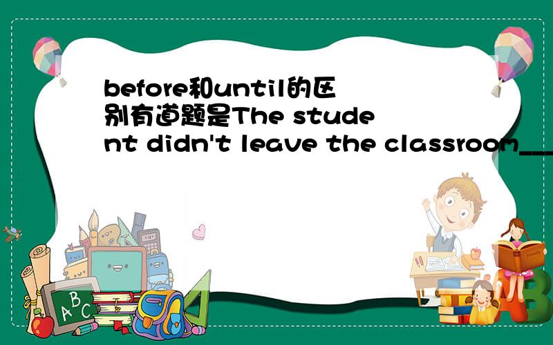 before和until的区别有道题是The student didn't leave the classroom______the bell rang.应该填before还是until?我们做过两次这道题了,而且一次是until一次是before而且是唯一答案!到底怎么回事?（不回答这个也