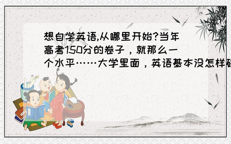 想自学英语,从哪里开始?当年高考150分的卷子，就那么一个水平……大学里面，英语基本没怎样碰过，出来工作才知道英语有用，想自学英语，从哪里开始？怎么办？