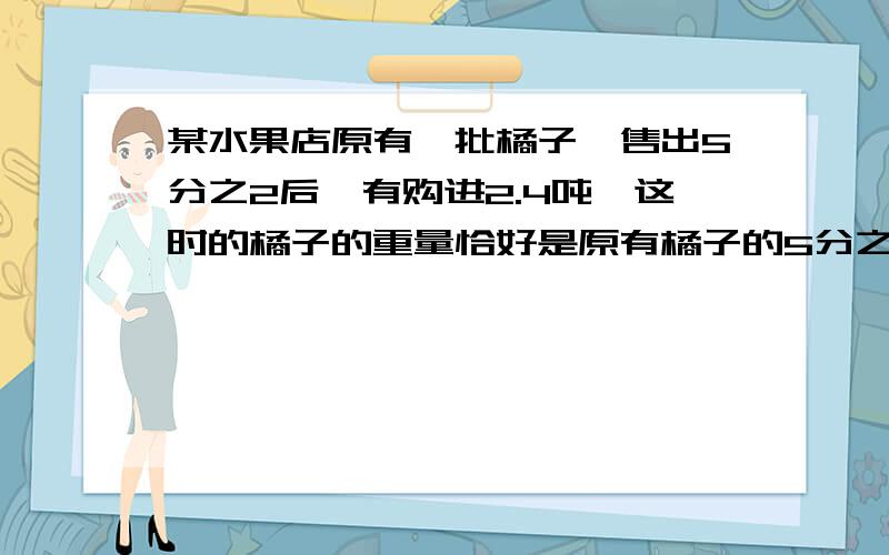 某水果店原有一批橘子,售出5分之2后,有购进2.4吨,这时的橘子的重量恰好是原有橘子的5分之4,原有多少橘要算式和过程没过程也行