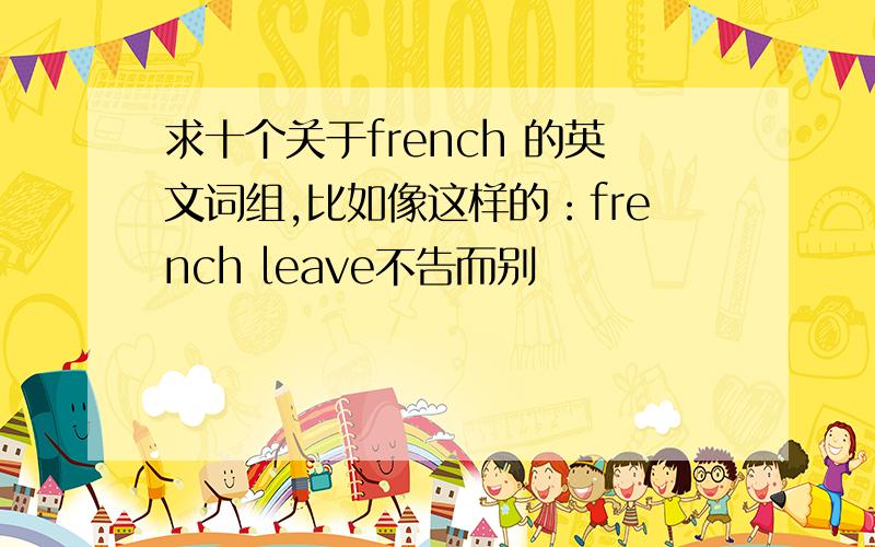 求十个关于french 的英文词组,比如像这样的：french leave不告而别