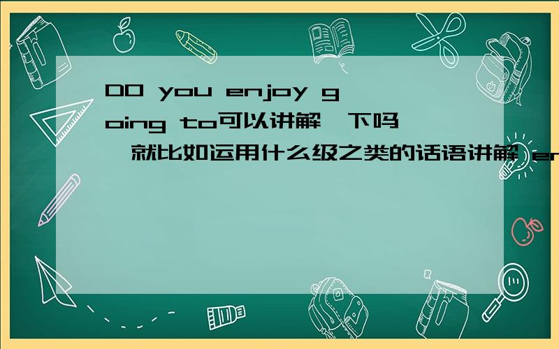 DO you enjoy going to可以讲解一下吗,就比如运用什么级之类的话语讲解 enjoy和going的ing是重点讲解