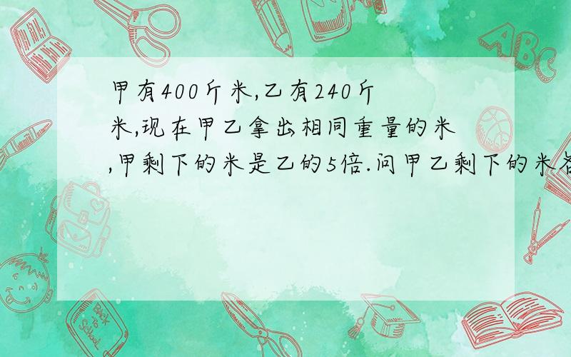 甲有400斤米,乙有240斤米,现在甲乙拿出相同重量的米,甲剩下的米是乙的5倍.问甲乙剩下的米各是多少