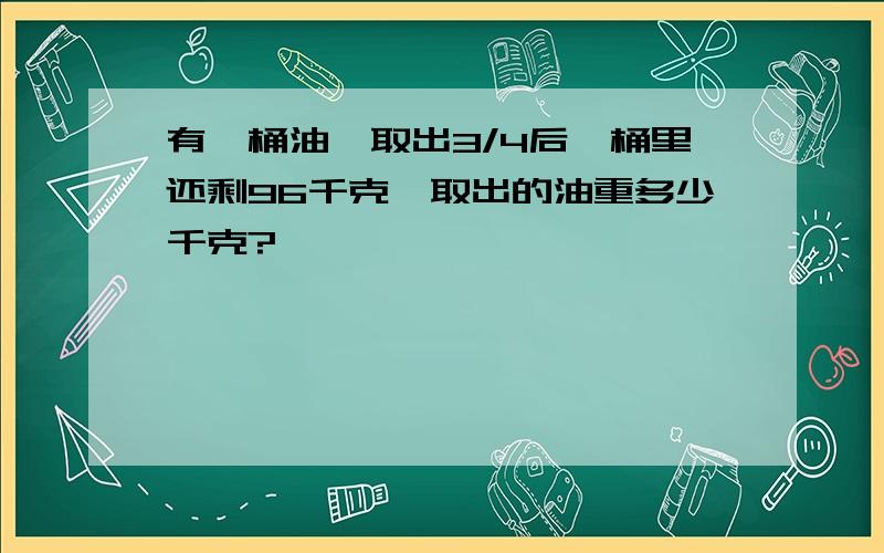 有一桶油,取出3/4后,桶里还剩96千克,取出的油重多少千克?