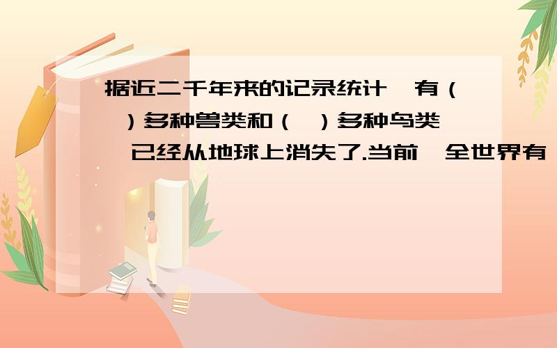 据近二千年来的记录统计,有（ ）多种兽类和（ ）多种鸟类,已经从地球上消失了.当前,全世界有（ ）种植物和（ ）多少种脊椎动物,也面临着灭绝的危险.快