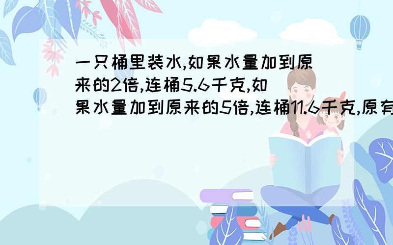 一只桶里装水,如果水量加到原来的2倍,连桶5.6千克,如果水量加到原来的5倍,连桶11.6千克,原有水多少