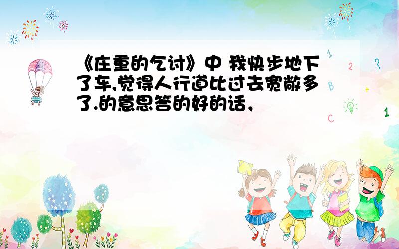 《庄重的乞讨》中 我快步地下了车,觉得人行道比过去宽敞多了.的意思答的好的话，