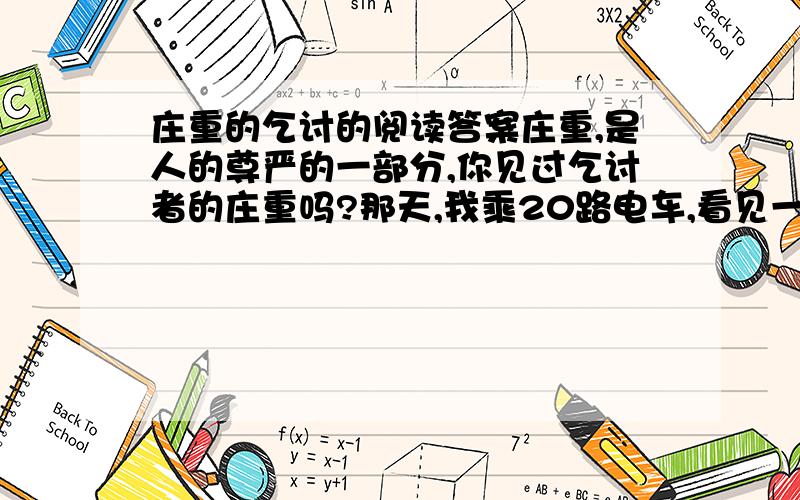 庄重的乞讨的阅读答案庄重,是人的尊严的一部分,你见过乞讨者的庄重吗?那天,我乘20路电车,看见一位双目失明的中年男子坐在车上,神情níng zhòng.不一会儿,他热情且有礼貌地介绍自己：“女