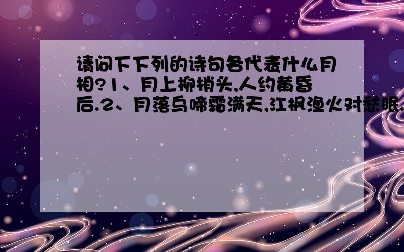 请问下下列的诗句各代表什么月相?1、月上柳梢头,人约黄昏后.2、月落乌啼霜满天,江枫渔火对愁眠.姑苏城外寒山寺,夜半钟声到客船.3、今宵酒醒何处,杨柳岸晓风残月.4、可怜九月初三夜,露