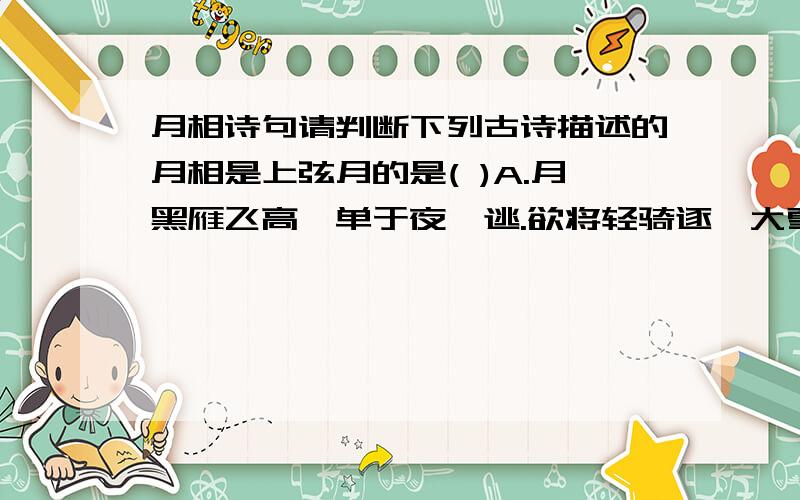 月相诗句请判断下列古诗描述的月相是上弦月的是( )A.月黑雁飞高,单于夜遁逃.欲将轻骑逐,大雪满弓刀B.月落乌啼霜满天,江枫渔火对愁眠.姑苏城外寒山寺,夜半钟声到客船.C.床前明月光,疑是