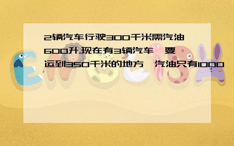 2辆汽车行驶300千米需汽油600升.现在有3辆汽车,要运到350千米的地方,汽油只有1000,是否够用?我要算式急