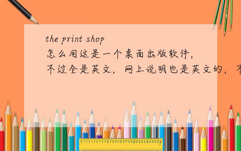 the print shop怎么用这是一个桌面出版软件，不过全是英文，网上说明也是英文的，不知怎么用！