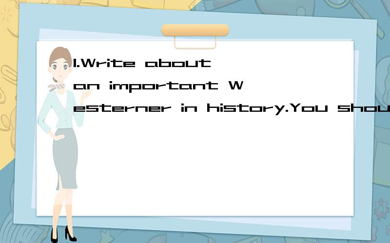 1.Write about an important Westerner in history.You should write who the person is and why she or he is important.Select 5 interesting evens from this person's life.You should write when the even happened,what happened,and why it was important.2.Make