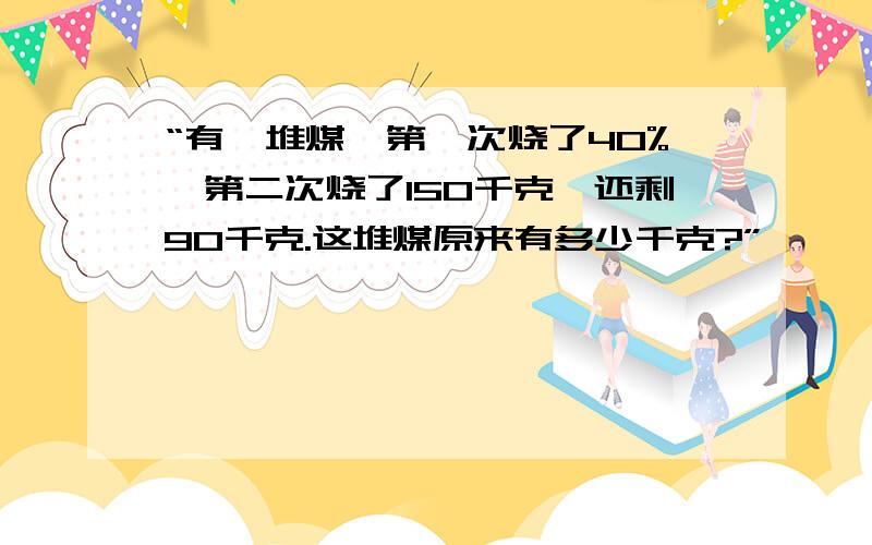 “有一堆煤,第一次烧了40%,第二次烧了150千克,还剩90千克.这堆煤原来有多少千克?”