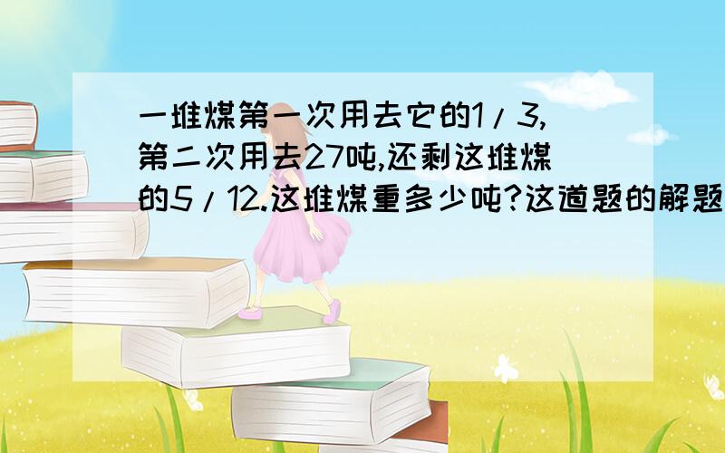 一堆煤第一次用去它的1/3,第二次用去27吨,还剩这堆煤的5/12.这堆煤重多少吨?这道题的解题思路