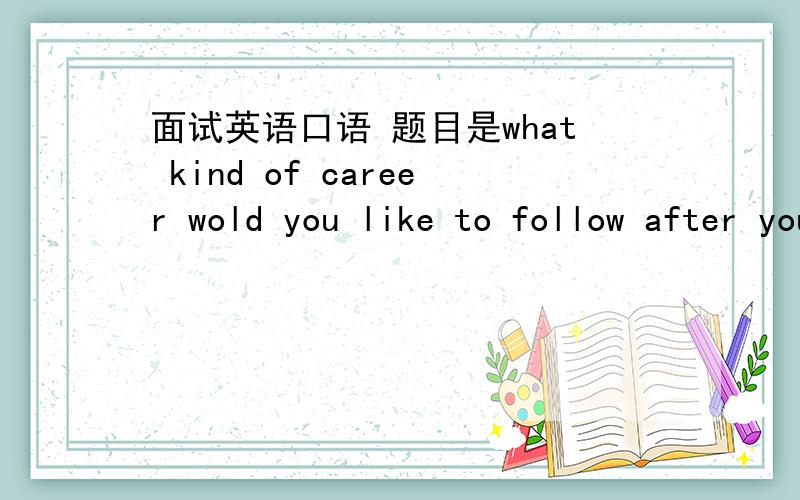 面试英语口语 题目是what kind of career wold you like to follow after you graduate?是英语口语考试 用词尽量简单 好背