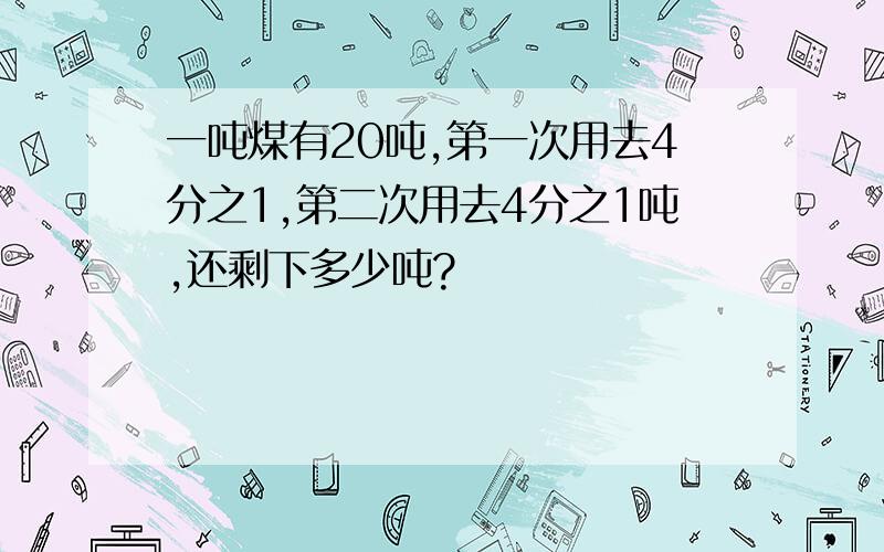 一吨煤有20吨,第一次用去4分之1,第二次用去4分之1吨,还剩下多少吨?