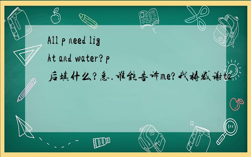 All p need light and water?p后填什么?急.谁能告诉me?我将感谢ta