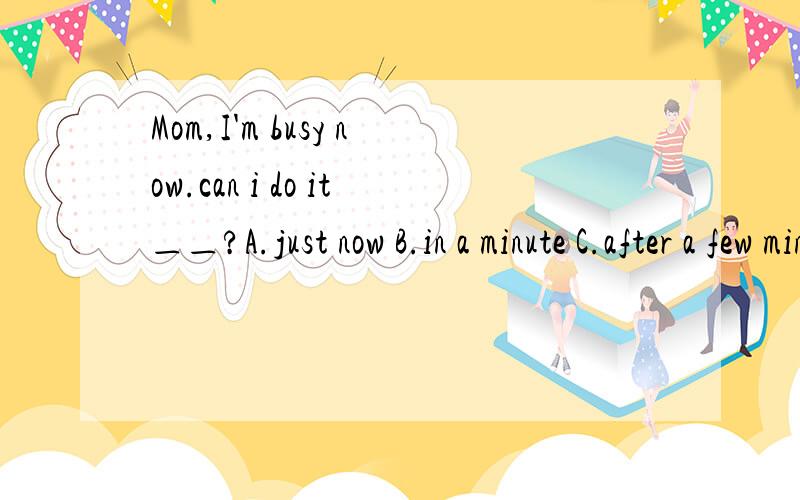 Mom,I'm busy now.can i do it＿＿?A.just now B.in a minute C.after a few minutes D.just then 为什么