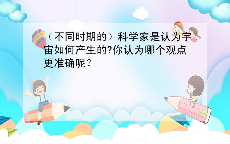 （不同时期的）科学家是认为宇宙如何产生的?你认为哪个观点更准确呢？