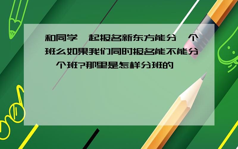 和同学一起报名新东方能分一个班么如果我们同时报名能不能分一个班?那里是怎样分班的