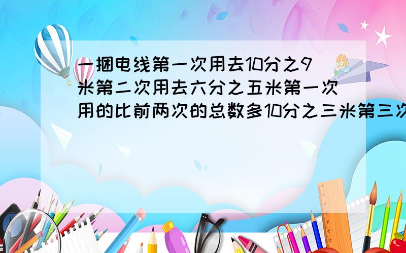 一捆电线第一次用去10分之9米第二次用去六分之五米第一次用的比前两次的总数多10分之三米第三次用了多长