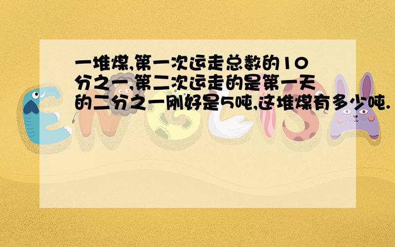 一堆煤,第一次运走总数的10分之一,第二次运走的是第一天的二分之一刚好是5吨,这堆煤有多少吨.