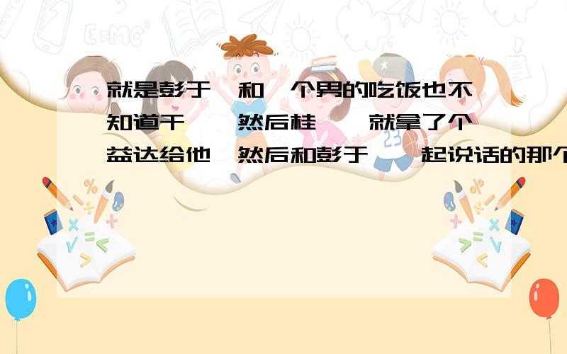 就是彭于晏和一个男的吃饭也不知道干嘛,然后桂纶镁就拿了个益达给他,然后和彭于晏一起说话的那个男的就把益达拿起来,说对牙齿好,彭于晏立马一把抢过去,说,是啊,两粒对牙齿最好,说完