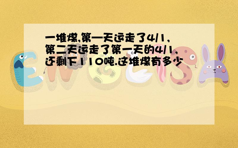 一堆煤,第—天运走了4/1,第二天运走了第一天的4/1,还剩下110吨.这堆煤有多少