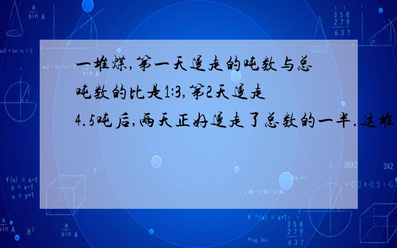 一堆煤,第一天运走的吨数与总吨数的比是1:3,第2天运走4.5吨后,两天正好运走了总数的一半.这堆煤有多少吨