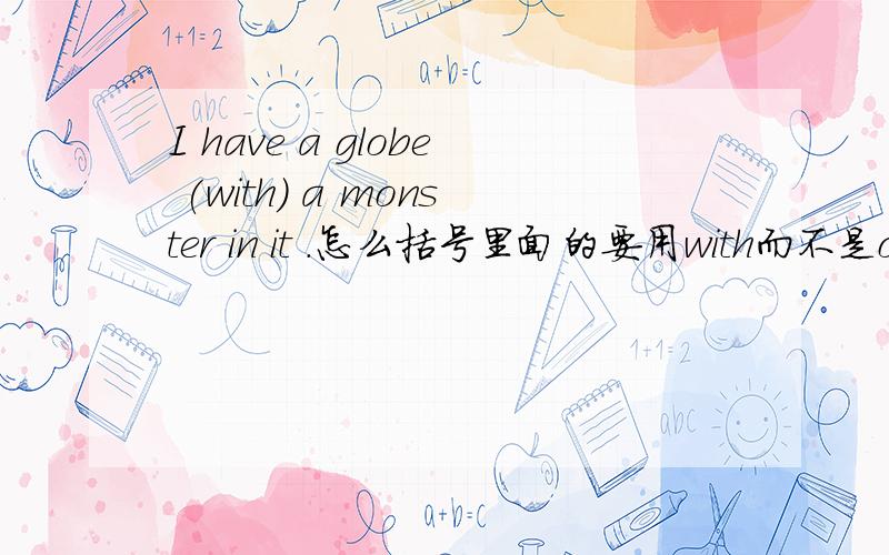 I have a globe (with) a monster in it .怎么括号里面的要用with而不是of?