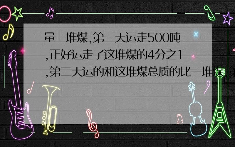 量一堆煤,第一天运走500吨,正好运走了这堆煤的4分之1,第二天运的和这堆煤总质的比一堆煤,第一天运走500吨,正好运走了这堆煤的4分之1,第二天运的和这堆煤总质量的比是3:8,第二天运了多少