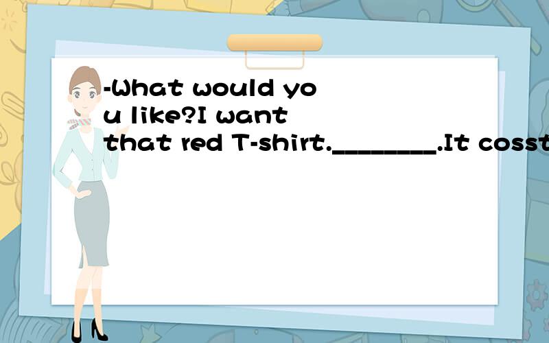 -What would you like?I want that red T-shirt.________.It cossts 100 dollars.It is too expensive.