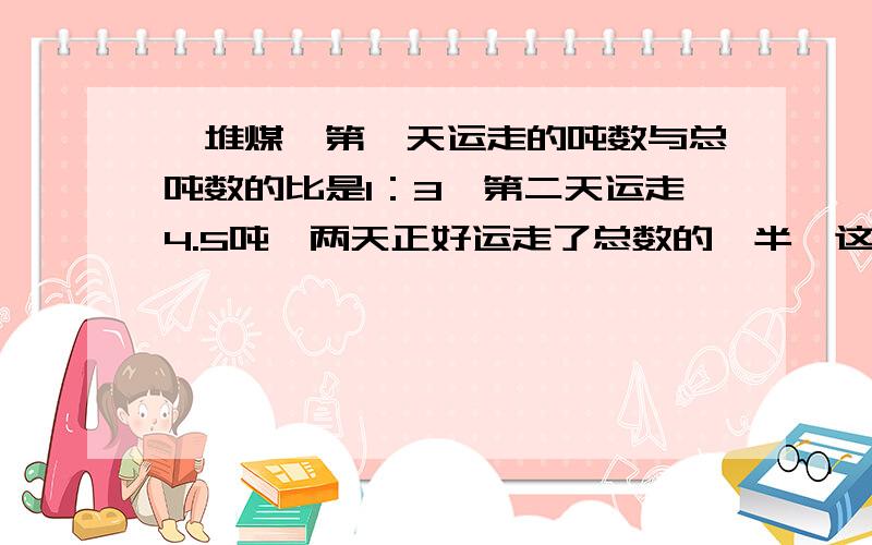 一堆煤,第一天运走的吨数与总吨数的比是1：3,第二天运走4.5吨,两天正好运走了总数的一半,这堆煤有多少