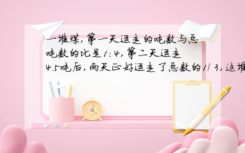 一堆煤,第一天运走的吨数与总吨数的比是1：4,第二天运走4.5吨后,两天正好运走了总数的1/ 3,这堆煤多少