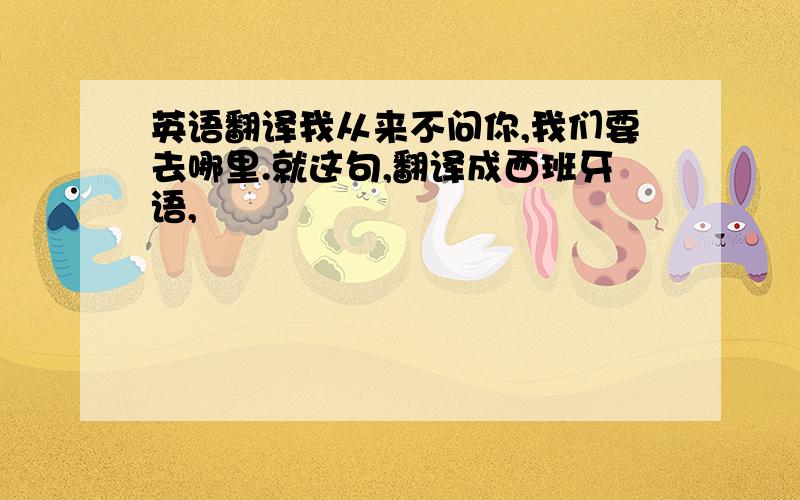 英语翻译我从来不问你,我们要去哪里.就这句,翻译成西班牙语,