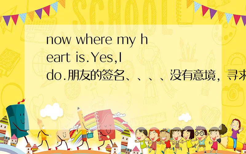 now where my heart is.Yes,I do.朋友的签名、、、、没有意境，寻求最合理的答案。