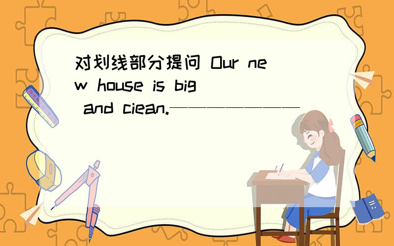 对划线部分提问 Our new house is big and ciean.——————— _____ ______your new house______?