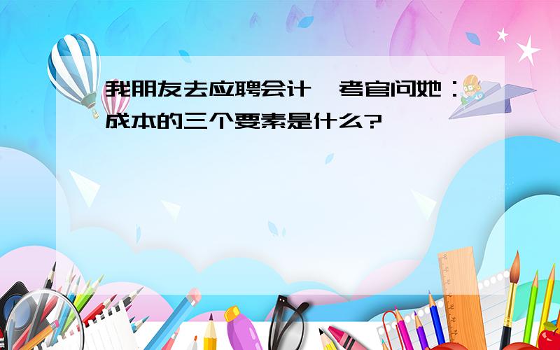 我朋友去应聘会计,考官问她：成本的三个要素是什么?