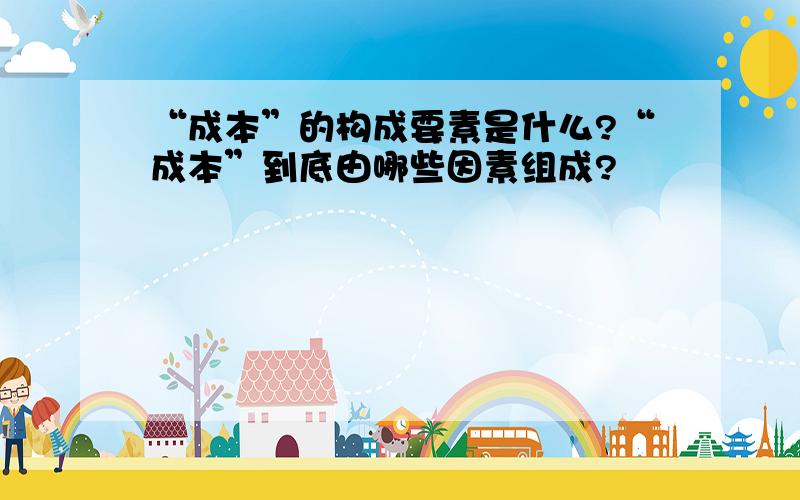 “成本”的构成要素是什么?“成本”到底由哪些因素组成?