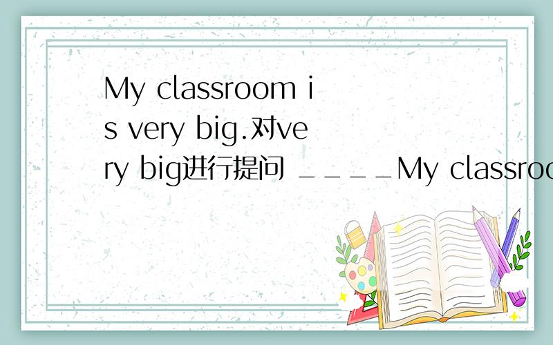 My classroom is very big.对very big进行提问 ____My classroom is very big.对very big进行提问_____ _____you classroom _____