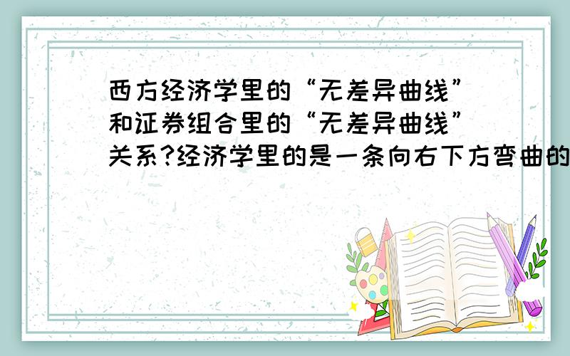 西方经济学里的“无差异曲线”和证券组合里的“无差异曲线”关系?经济学里的是一条向右下方弯曲的曲线,而为什么证券组合里的是一条向右上方弯曲的曲线呢,完全不一样啊,都是无差异曲